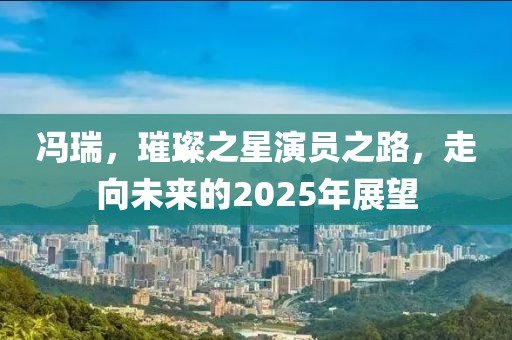 馮瑞,璀璨之星演員之路,走向未來的2025年展望