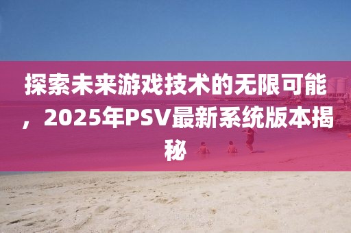 探索未來游戲技術的無限可能,2025年PSV最新系統版本揭秘