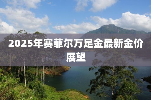 2025年賽菲爾萬足金最新金價(jià)展望