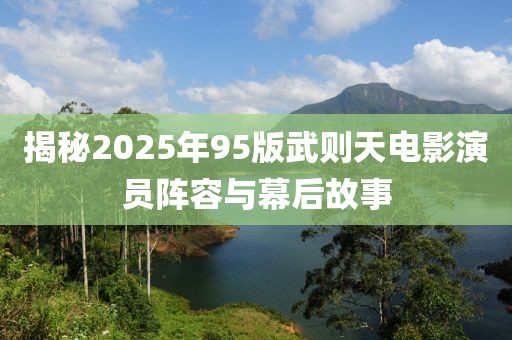 揭秘2025年95版武則天電影演員陣容與幕后故事