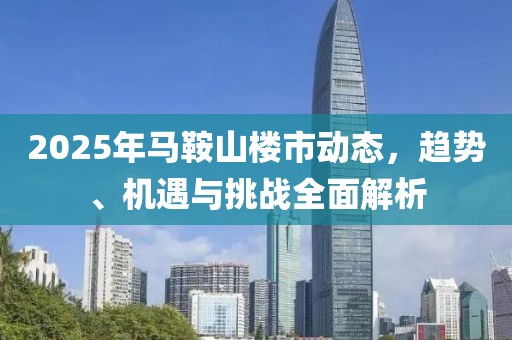 2025年馬鞍山樓市動態(tài),趨勢、機遇與挑戰(zhàn)全面解析