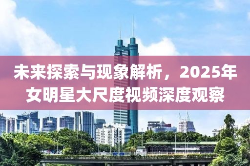 未來探索與現(xiàn)象解析,2025年女明星大尺度視頻深度觀察