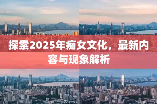 探索2025年癡女文化,最新內容與現象解析