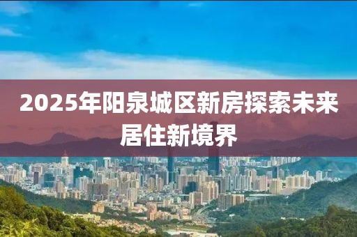 2025年陽泉城區新房探索未來居住新境界