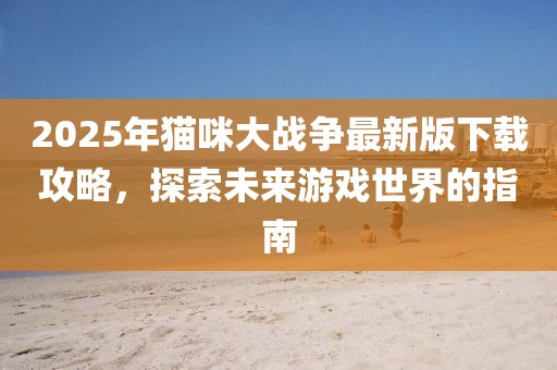 2025年貓咪大戰爭最新版下載攻略,探索未來游戲世界的指南