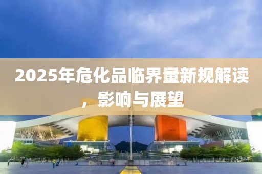 2025年危化品臨界量新規解讀,影響與展望