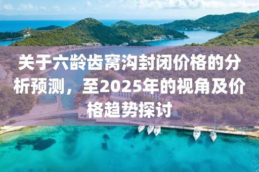 關于六齡齒窩溝封閉價格的分析預測，至2025年的視角及價格趨勢探討