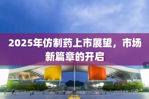 2025年仿制藥上市展望,市場新篇章的開啟