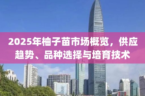 2025年柚子苗市場概覽,供應(yīng)趨勢、品種選擇與培育技術(shù)