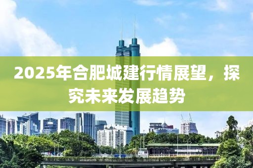 2025年合肥城建行情展望,探究未來發展趨勢