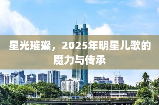 星光璀璨,2025年明星兒歌的魔力與傳承