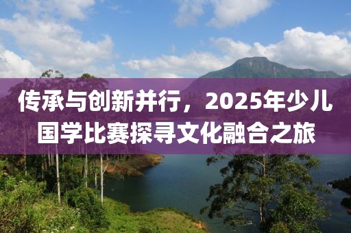 傳承與創(chuàng)新并行,2025年少兒國學(xué)比賽探尋文化融合之旅