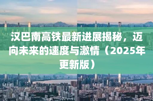 漢巴南高鐵最新進(jìn)展揭秘,邁向未來的速度與激情(2025年更新版)