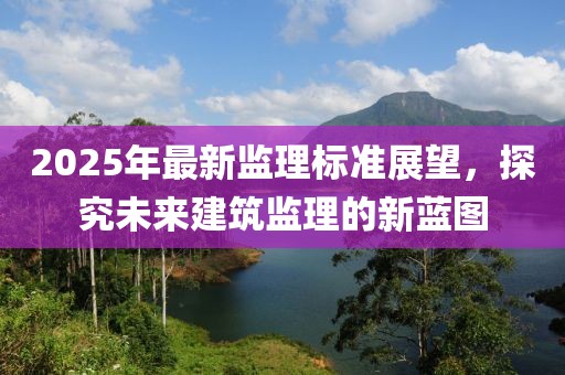 2025年最新監理標準展望,探究未來建筑監理的新藍圖