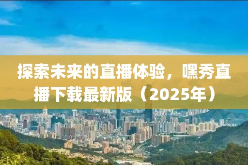 探索未來的直播體驗，嘿秀直播下載最新版（2025年）