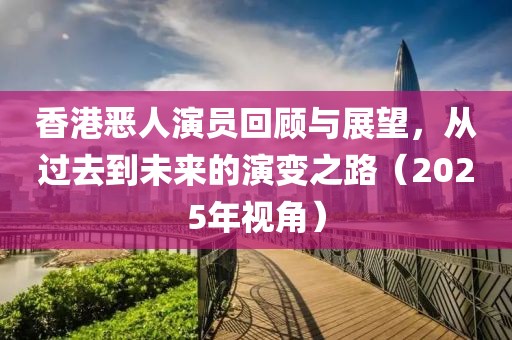 香港惡人演員回顧與展望,從過去到未來的演變之路(2025年視角)