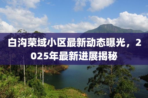 白溝榮域小區(qū)最新動(dòng)態(tài)曝光,2025年最新進(jìn)展揭秘