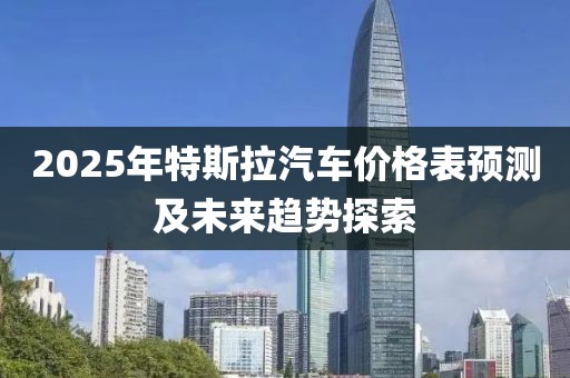 2025年特斯拉汽車價格表預測及未來趨勢探索