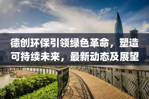 德創(chuàng)環(huán)保引領綠色革命,塑造可持續(xù)未來,最新動態(tài)及展望