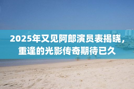 2025年又見阿郎演員表揭曉,重逢的光影傳奇期待已久