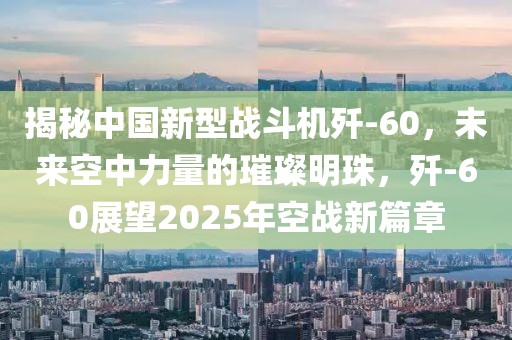 揭秘中國新型戰斗機殲-60,未來空中力量的璀璨明珠,殲-60展望2025年空戰新篇章