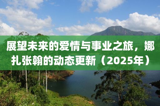 展望未來的愛情與事業之旅,娜扎張翰的動態更新(2025年)