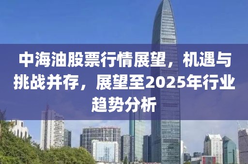 中海油股票行情展望，機遇與挑戰并存，展望至2025年行業趨勢分析
