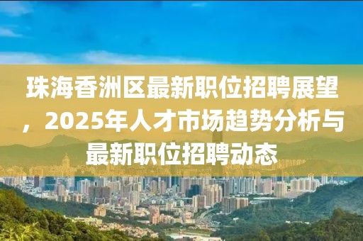 珠海香洲區(qū)最新職位招聘展望,2025年人才市場趨勢分析與最新職位招聘動態(tài)