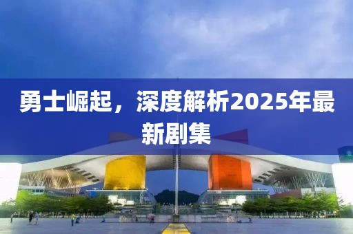勇士崛起，深度解析2025年最新劇集