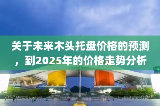關于未來木頭托盤價格的預測,到2025年的價格走勢分析