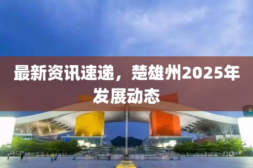 最新資訊速遞，楚雄州2025年發展動態
