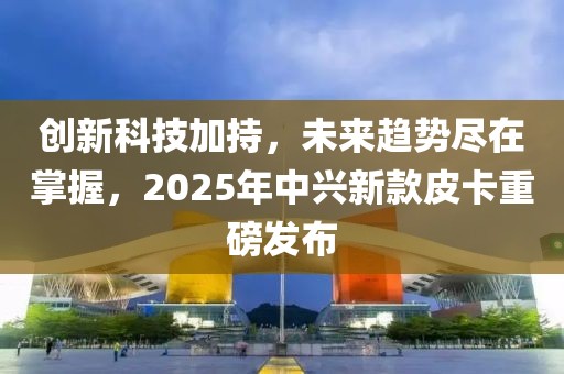 創(chuàng)新科技加持，未來趨勢盡在掌握，2025年中興新款皮卡重磅發(fā)布