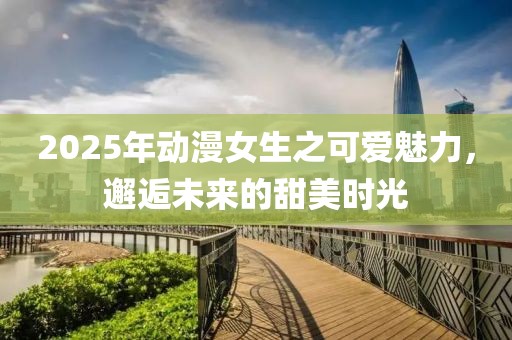 2025年動漫女生之可愛魅力,邂逅未來的甜美時光