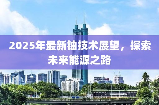2025年最新鈾技術(shù)展望,探索未來能源之路