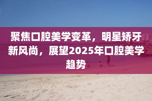 聚焦口腔美學變革,明星矯牙新風尚,展望2025年口腔美學趨勢
