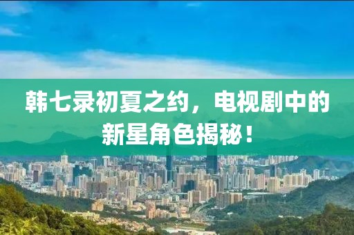 韓七錄初夏之約,電視劇中的新星角色揭秘!