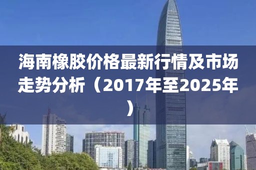 海南橡膠價格最新行情及市場走勢分析(2017年至2025年)