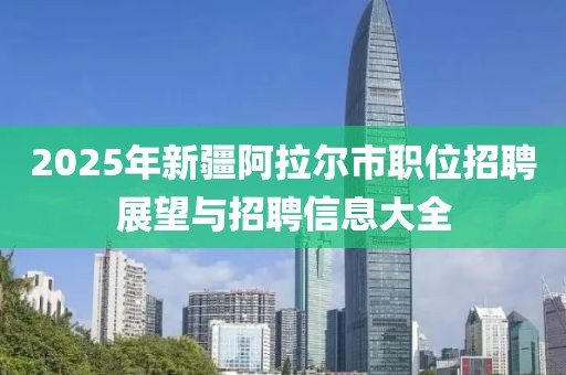 2025年新疆阿拉爾市職位招聘展望與招聘信息大全