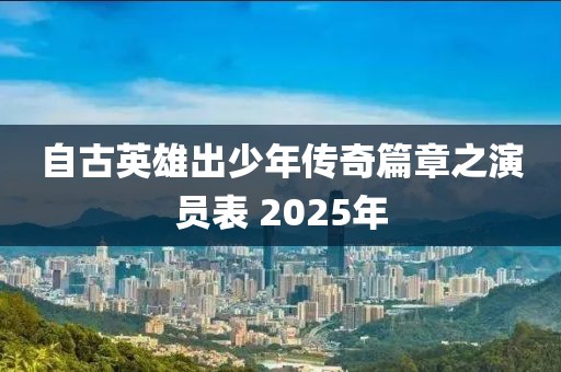 自古英雄出少年傳奇篇章之演員表 2025年