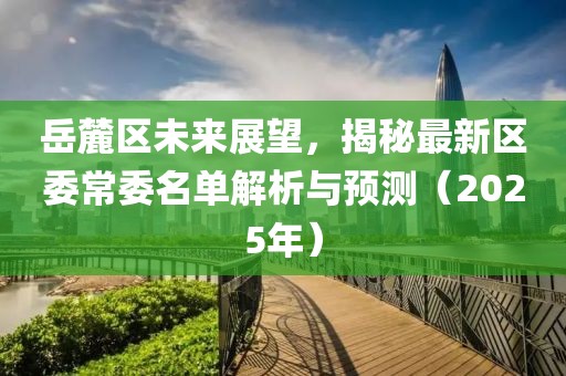 岳麓區(qū)未來展望,揭秘最新區(qū)委常委名單解析與預(yù)測(2025年)