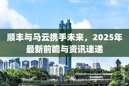 順豐與馬云攜手未來,2025年最新前瞻與資訊速遞