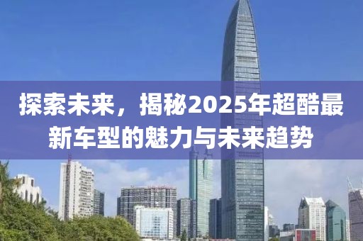 探索未來,揭秘2025年超酷最新車型的魅力與未來趨勢