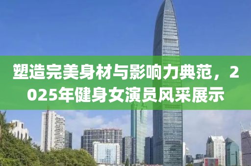 塑造完美身材與影響力典范,2025年健身女演員風采展示