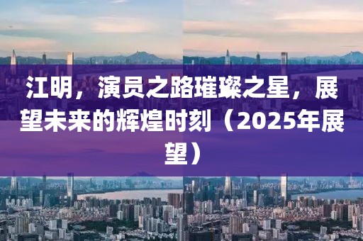 江明,演員之路璀璨之星,展望未來的輝煌時刻(2025年展望)