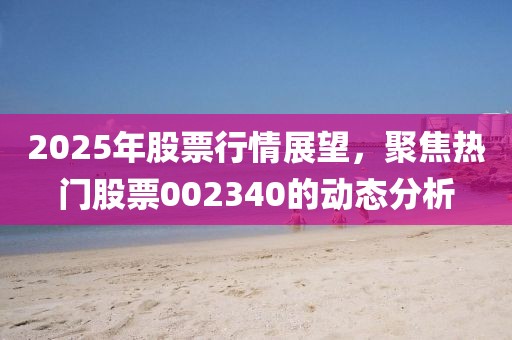 2025年股票行情展望,聚焦熱門股票002340的動態分析