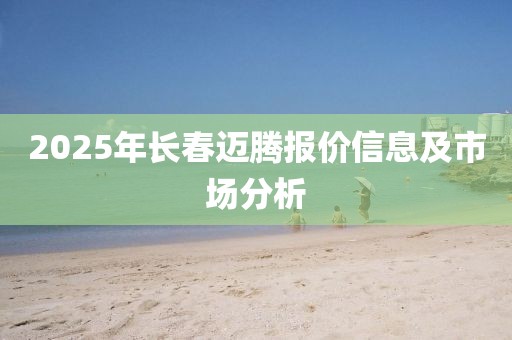 2025年長春邁騰報價信息及市場分析