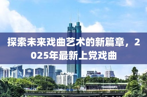 探索未來戲曲藝術的新篇章,2025年最新上黨戲曲