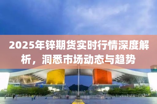 2025年鋅期貨實(shí)時(shí)行情深度解析,洞悉市場(chǎng)動(dòng)態(tài)與趨勢(shì)