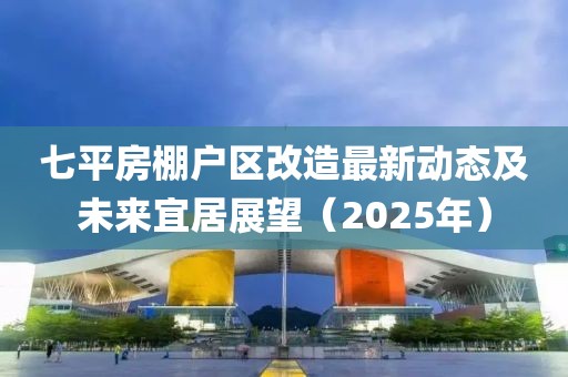 七平房棚戶區改造最新動態及未來宜居展望(2025年)
