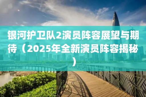 銀河護衛隊2演員陣容展望與期待(2025年全新演員陣容揭秘)